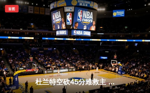 杜兰特空砍45分难救主 太阳加时惜败独行侠东契奇三双定乾坤