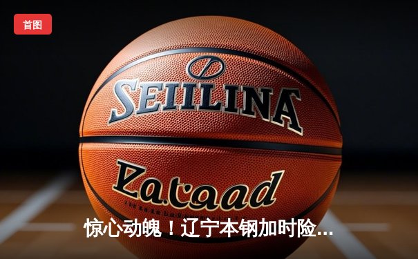 惊心动魄！辽宁本钢加时险胜广东宏远，赵继伟33分导演逆转好戏