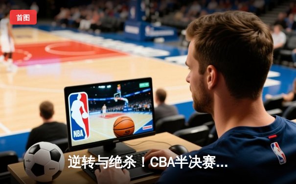 逆转与绝杀！CBA半决赛辽宁险胜广东，赵继伟关键三分定乾坤